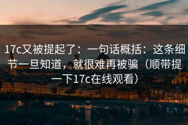 17c又被提起了：一句话概括：这条细节一旦知道，就很难再被骗（顺带提一下17c在线观看）