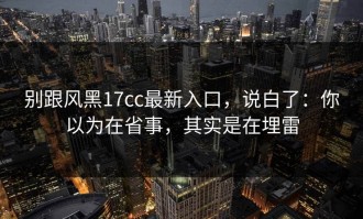 别跟风黑17cc最新入口，说白了：你以为在省事，其实是在埋雷