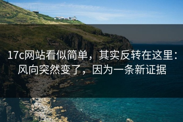 17c网站看似简单，其实反转在这里：风向突然变了，因为一条新证据
