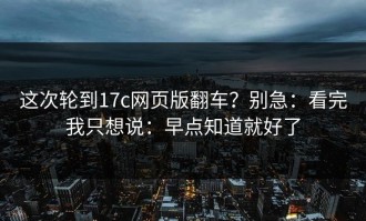 这次轮到17c网页版翻车？别急：看完我只想说：早点知道就好了