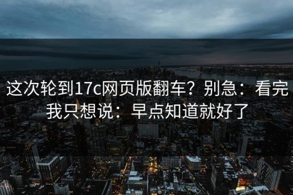 这次轮到17c网页版翻车？别急：看完我只想说：早点知道就好了