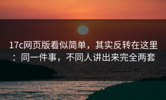 17c网页版看似简单，其实反转在这里：同一件事，不同人讲出来完全两套