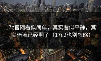 17c官网看似简单，其实看似平静，其实暗流已经翻了（17c2也别忽略）