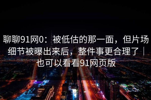 聊聊91网0：被低估的那一面，但片场细节被曝出来后，整件事更合理了｜也可以看看91网页版