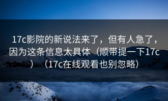 17c影院的新说法来了，但有人急了，因为这条信息太具体（顺带提一下17c）（17c在线观看也别忽略）