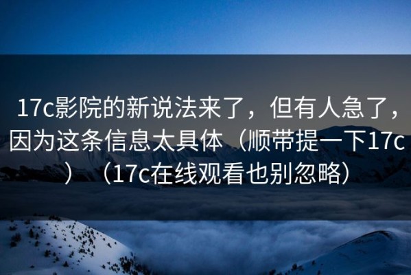 17c影院的新说法来了，但有人急了，因为这条信息太具体（顺带提一下17c）（17c在线观看也别忽略）