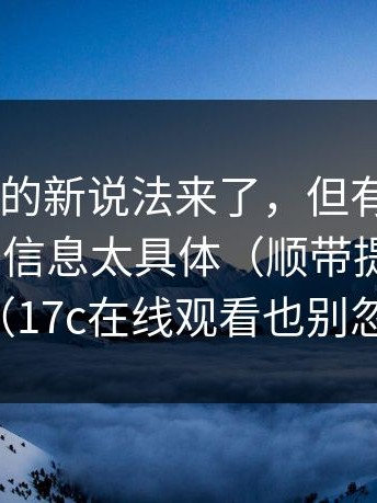 17c影院的新说法来了，但有人急了，因为这条信息太具体（顺带提一下17c）（17c在线观看也别忽略）
