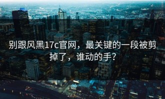 别跟风黑17c官网，最关键的一段被剪掉了，谁动的手？