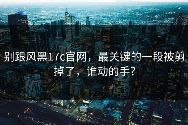 别跟风黑17c官网，最关键的一段被剪掉了，谁动的手？