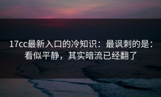 17cc最新入口的冷知识：最讽刺的是：看似平静，其实暗流已经翻了