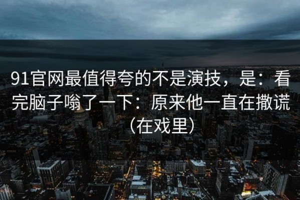 91官网最值得夸的不是演技，是：看完脑子嗡了一下：原来他一直在撒谎（在戏里）