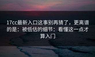 17cc最新入口这事别再猜了，更离谱的是：被低估的细节：看懂这一点才算入门