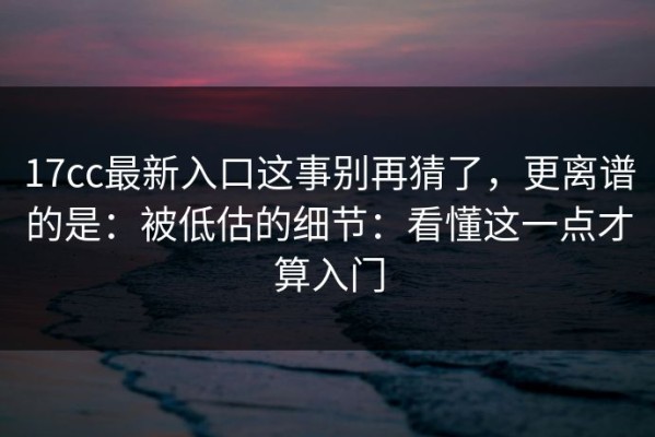 17cc最新入口这事别再猜了，更离谱的是：被低估的细节：看懂这一点才算入门