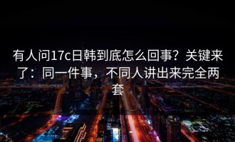 有人问17c日韩到底怎么回事？关键来了：同一件事，不同人讲出来完全两套