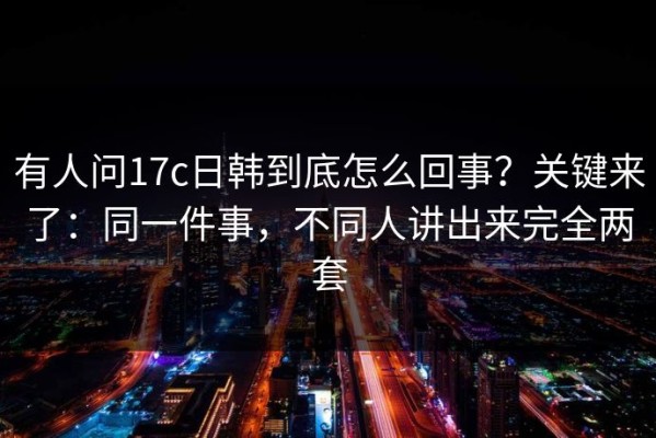 有人问17c日韩到底怎么回事？关键来了：同一件事，不同人讲出来完全两套