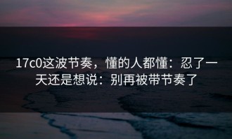 17c0这波节奏，懂的人都懂：忍了一天还是想说：别再被带节奏了