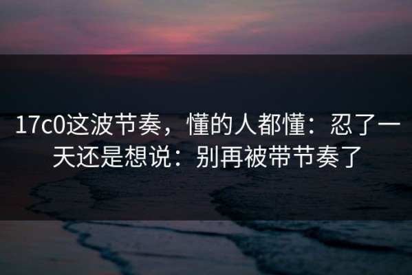 17c0这波节奏，懂的人都懂：忍了一天还是想说：别再被带节奏了