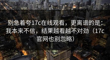 别急着夸17c在线观看，更离谱的是：我本来不信，结果越看越不对劲（17c官网也别忽略）