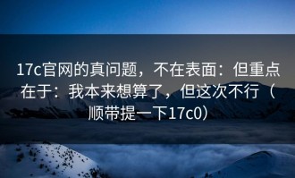 17c官网的真问题，不在表面：但重点在于：我本来想算了，但这次不行（顺带提一下17c0）