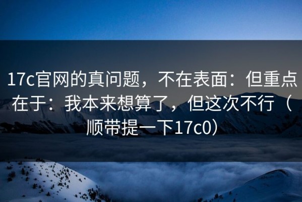 17c官网的真问题，不在表面：但重点在于：我本来想算了，但这次不行（顺带提一下17c0）