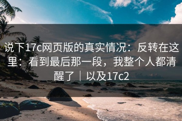 说下17c网页版的真实情况：反转在这里：看到最后那一段，我整个人都清醒了｜以及17c2