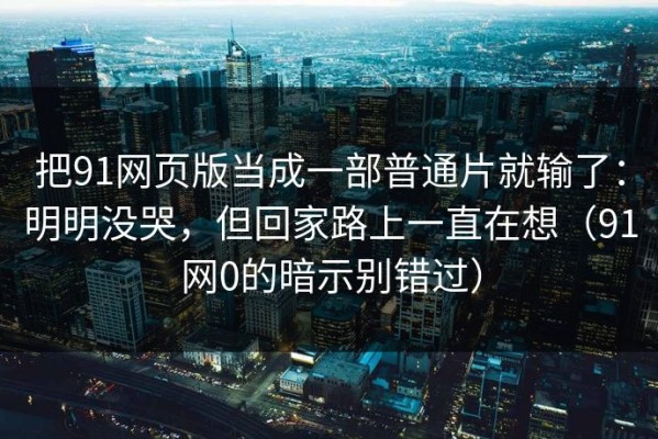 把91网页版当成一部普通片就输了：明明没哭，但回家路上一直在想（91网0的暗示别错过）