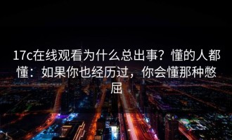 17c在线观看为什么总出事？懂的人都懂：如果你也经历过，你会懂那种憋屈