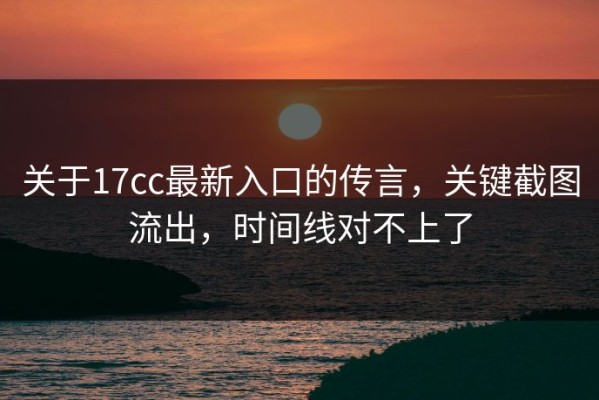 关于17cc最新入口的传言，关键截图流出，时间线对不上了