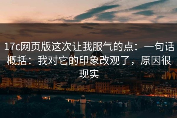 17c网页版这次让我服气的点：一句话概括：我对它的印象改观了，原因很现实