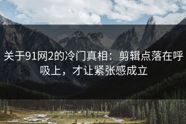关于91网2的冷门真相：剪辑点落在呼吸上，才让紧张感成立