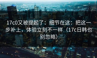 17c0又被提起了：细节在这：把这一步补上，体验立刻不一样（17c日韩也别忽略）