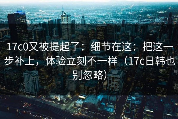 17c0又被提起了：细节在这：把这一步补上，体验立刻不一样（17c日韩也别忽略）