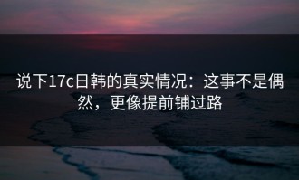 说下17c日韩的真实情况：这事不是偶然，更像提前铺过路