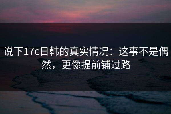 说下17c日韩的真实情况：这事不是偶然，更像提前铺过路