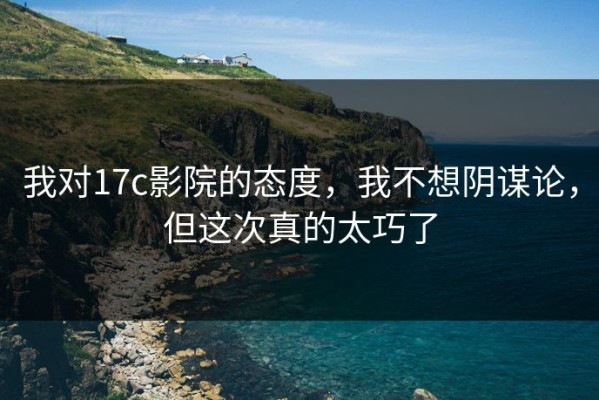 我对17c影院的态度，我不想阴谋论，但这次真的太巧了