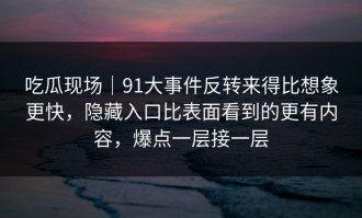 吃瓜现场｜91大事件反转来得比想象更快，隐藏入口比表面看到的更有内容，爆点一层接一层