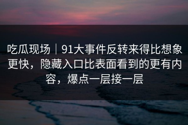 吃瓜现场｜91大事件反转来得比想象更快，隐藏入口比表面看到的更有内容，爆点一层接一层