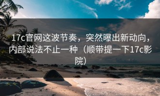 17c官网这波节奏，突然曝出新动向，内部说法不止一种（顺带提一下17c影院）