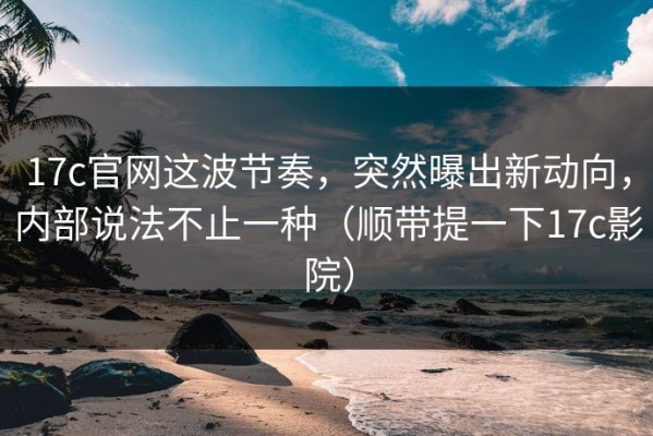 17c官网这波节奏，突然曝出新动向，内部说法不止一种（顺带提一下17c影院）