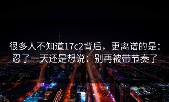 很多人不知道17c2背后，更离谱的是：忍了一天还是想说：别再被带节奏了