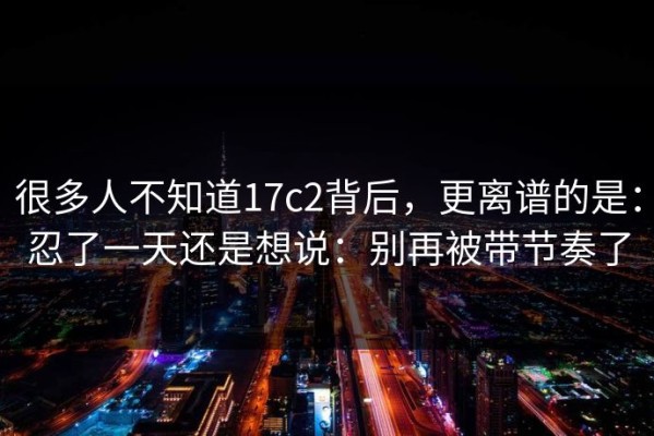 很多人不知道17c2背后，更离谱的是：忍了一天还是想说：别再被带节奏了