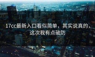 17cc最新入口看似简单，其实说真的，这次我有点破防