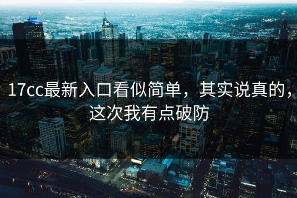17cc最新入口看似简单，其实说真的，这次我有点破防