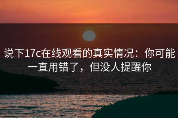 说下17c在线观看的真实情况：你可能一直用错了，但没人提醒你