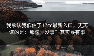我承认我低估了17cc最新入口，更离谱的是：那句“没事”其实最有事