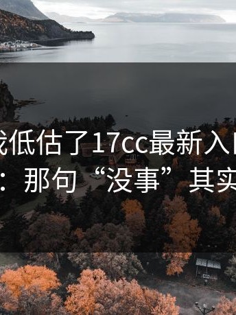 我承认我低估了17cc最新入口，更离谱的是：那句“没事”其实最有事