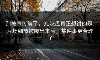 别被宣传骗了，91吃瓜真正想讲的是：片场细节被曝出来后，整件事更合理了