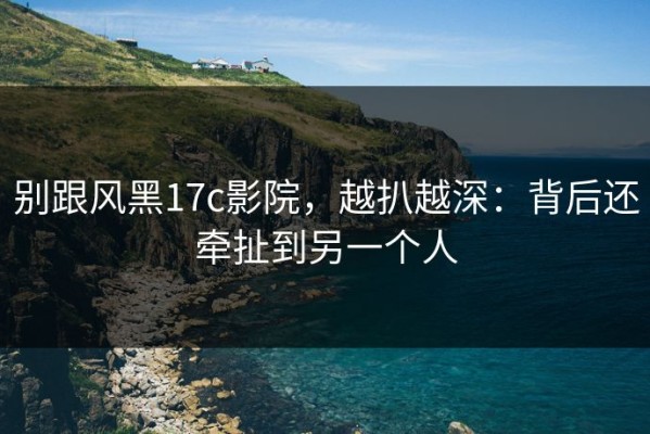 别跟风黑17c影院，越扒越深：背后还牵扯到另一个人