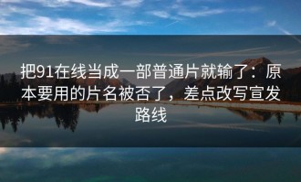 把91在线当成一部普通片就输了：原本要用的片名被否了，差点改写宣发路线