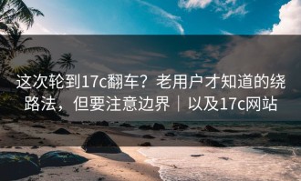 这次轮到17c翻车？老用户才知道的绕路法，但要注意边界｜以及17c网站